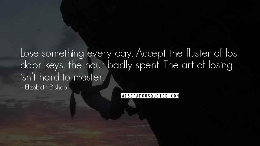 Elizabeth Bishop Quotes: Lose something every day. Accept the fluster of lost door keys, the hour badly spent. The art of losing isn't hard to master.