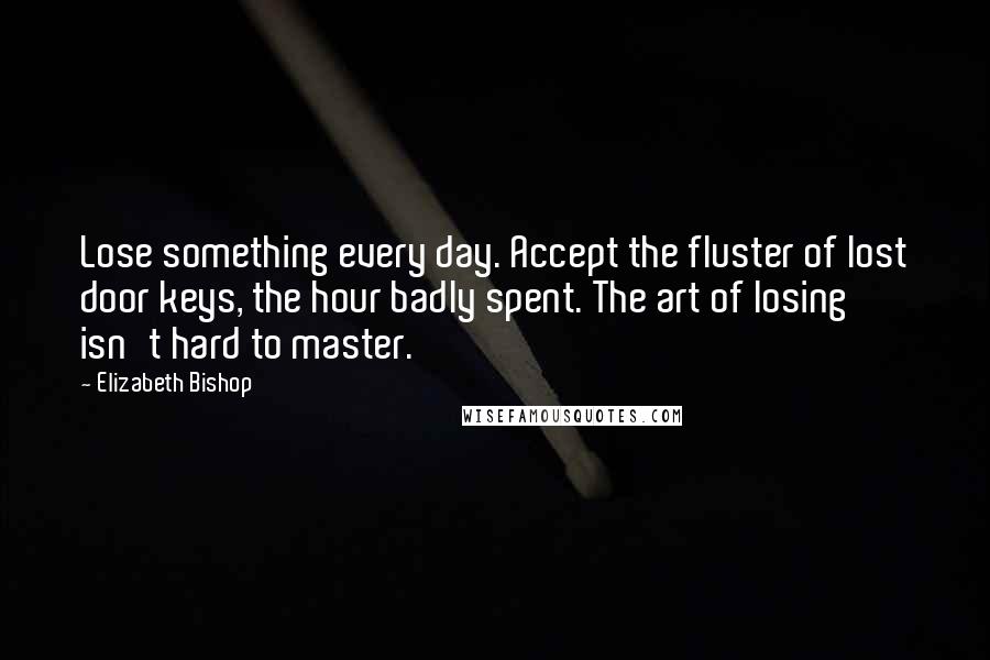 Elizabeth Bishop Quotes: Lose something every day. Accept the fluster of lost door keys, the hour badly spent. The art of losing isn't hard to master.