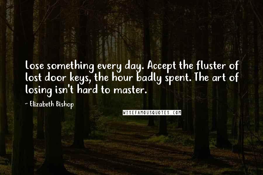 Elizabeth Bishop Quotes: Lose something every day. Accept the fluster of lost door keys, the hour badly spent. The art of losing isn't hard to master.