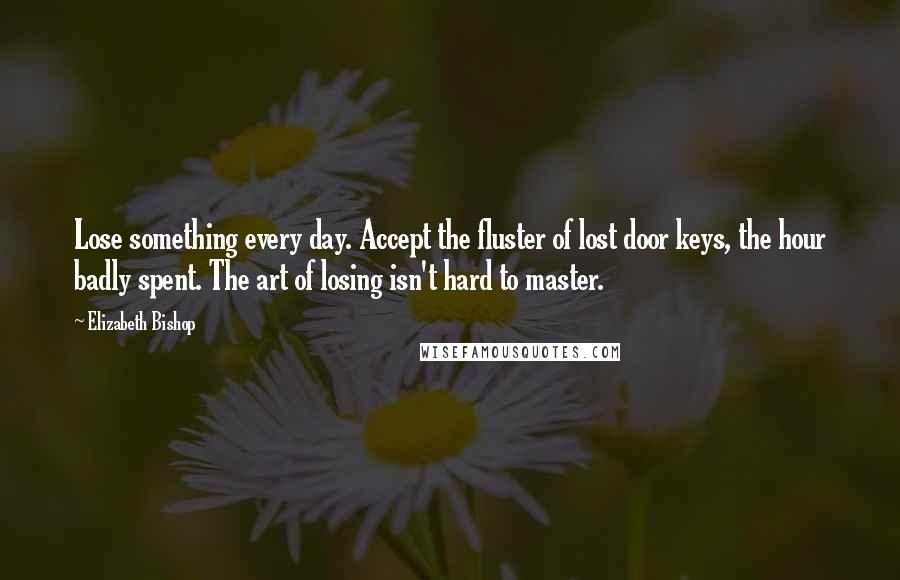 Elizabeth Bishop Quotes: Lose something every day. Accept the fluster of lost door keys, the hour badly spent. The art of losing isn't hard to master.