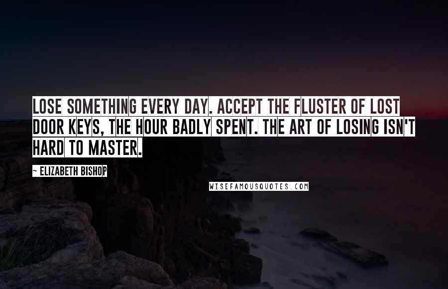 Elizabeth Bishop Quotes: Lose something every day. Accept the fluster of lost door keys, the hour badly spent. The art of losing isn't hard to master.