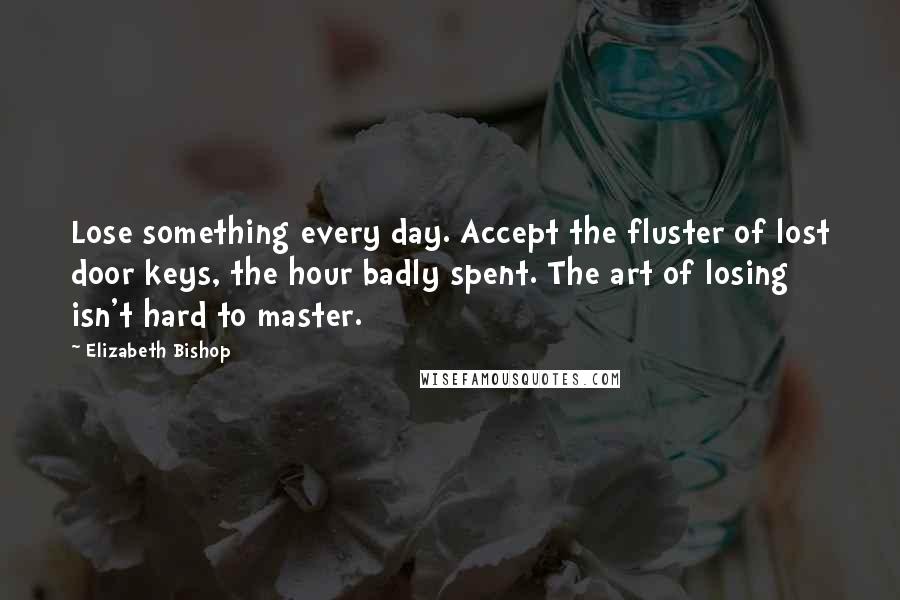 Elizabeth Bishop Quotes: Lose something every day. Accept the fluster of lost door keys, the hour badly spent. The art of losing isn't hard to master.