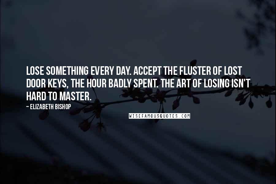 Elizabeth Bishop Quotes: Lose something every day. Accept the fluster of lost door keys, the hour badly spent. The art of losing isn't hard to master.