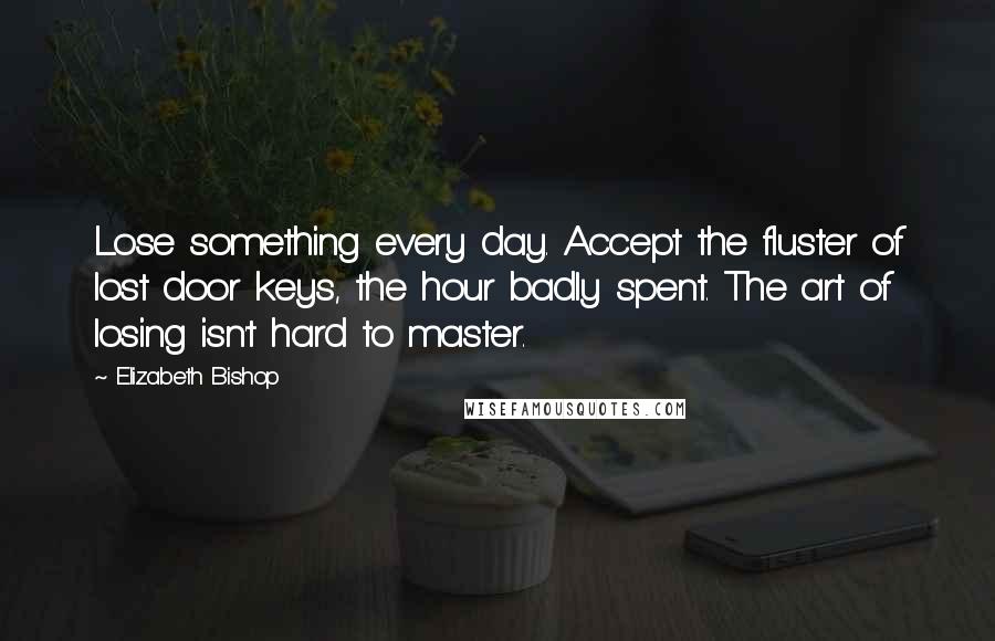 Elizabeth Bishop Quotes: Lose something every day. Accept the fluster of lost door keys, the hour badly spent. The art of losing isn't hard to master.