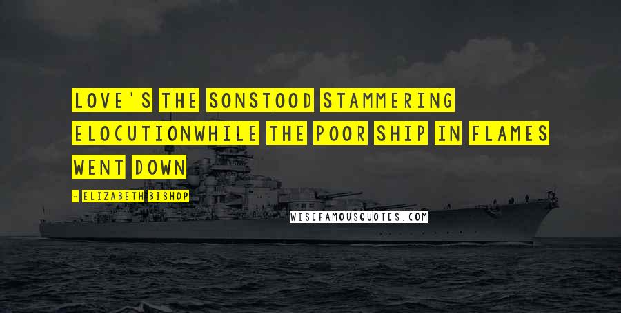 Elizabeth Bishop Quotes: Love's the sonstood stammering elocutionwhile the poor ship in flames went down