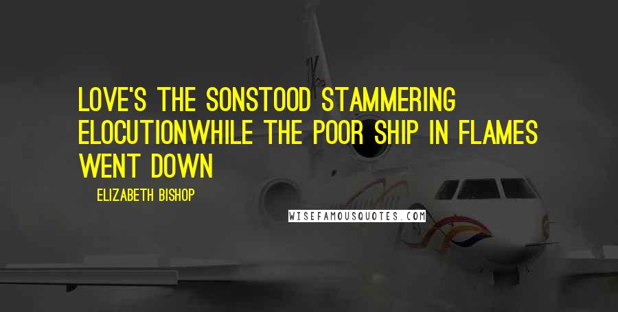 Elizabeth Bishop Quotes: Love's the sonstood stammering elocutionwhile the poor ship in flames went down