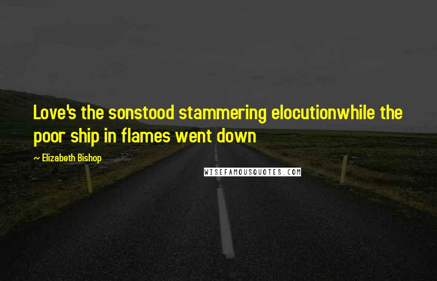 Elizabeth Bishop Quotes: Love's the sonstood stammering elocutionwhile the poor ship in flames went down