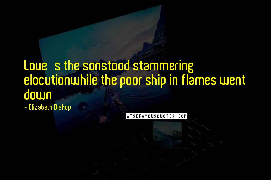 Elizabeth Bishop Quotes: Love's the sonstood stammering elocutionwhile the poor ship in flames went down