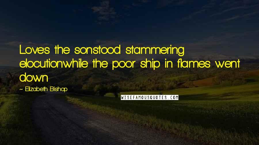 Elizabeth Bishop Quotes: Love's the sonstood stammering elocutionwhile the poor ship in flames went down