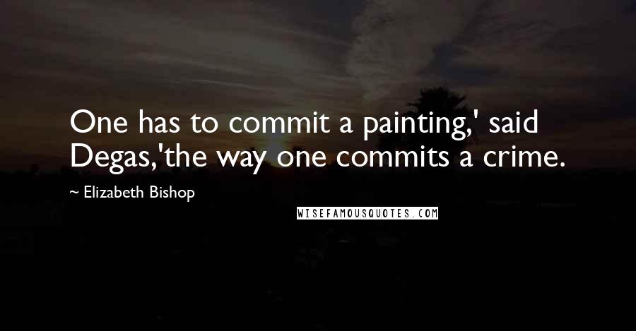 Elizabeth Bishop Quotes: One has to commit a painting,' said Degas,'the way one commits a crime.