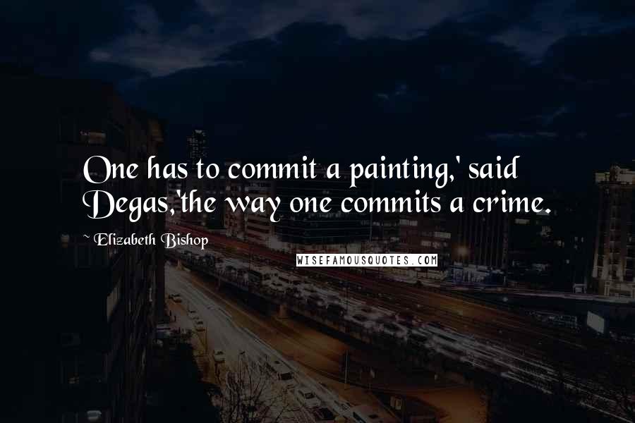 Elizabeth Bishop Quotes: One has to commit a painting,' said Degas,'the way one commits a crime.