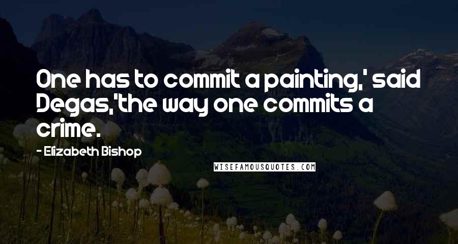 Elizabeth Bishop Quotes: One has to commit a painting,' said Degas,'the way one commits a crime.