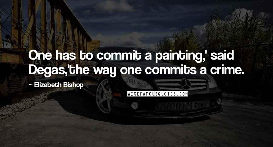 Elizabeth Bishop Quotes: One has to commit a painting,' said Degas,'the way one commits a crime.