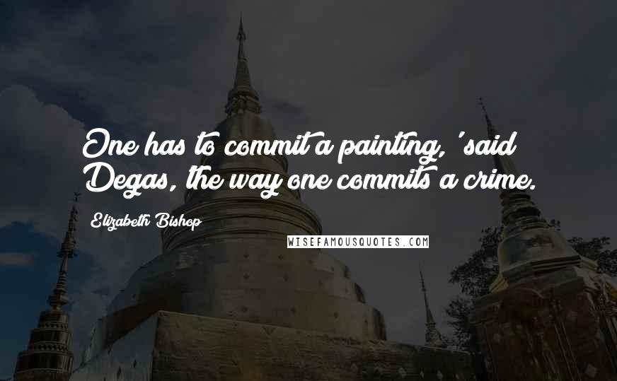 Elizabeth Bishop Quotes: One has to commit a painting,' said Degas,'the way one commits a crime.