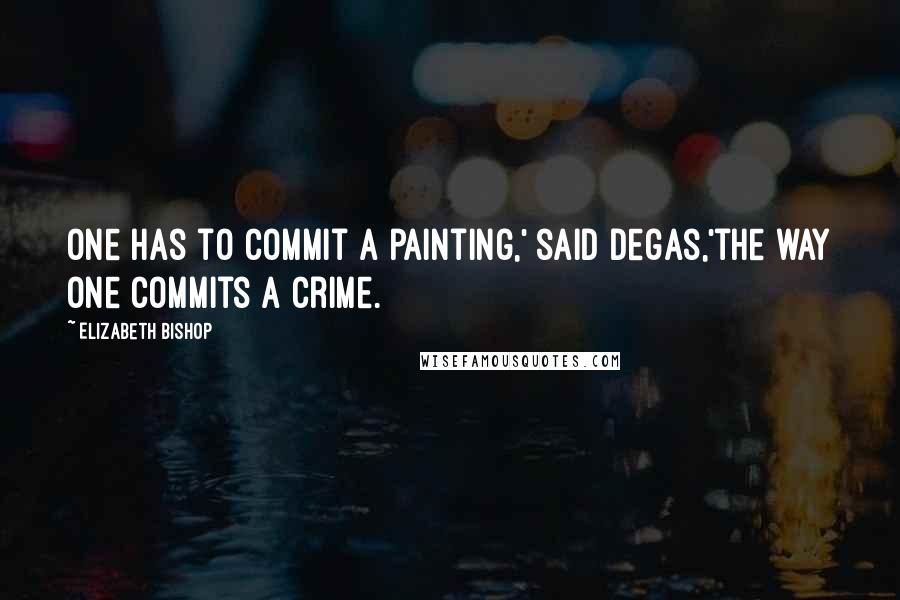 Elizabeth Bishop Quotes: One has to commit a painting,' said Degas,'the way one commits a crime.