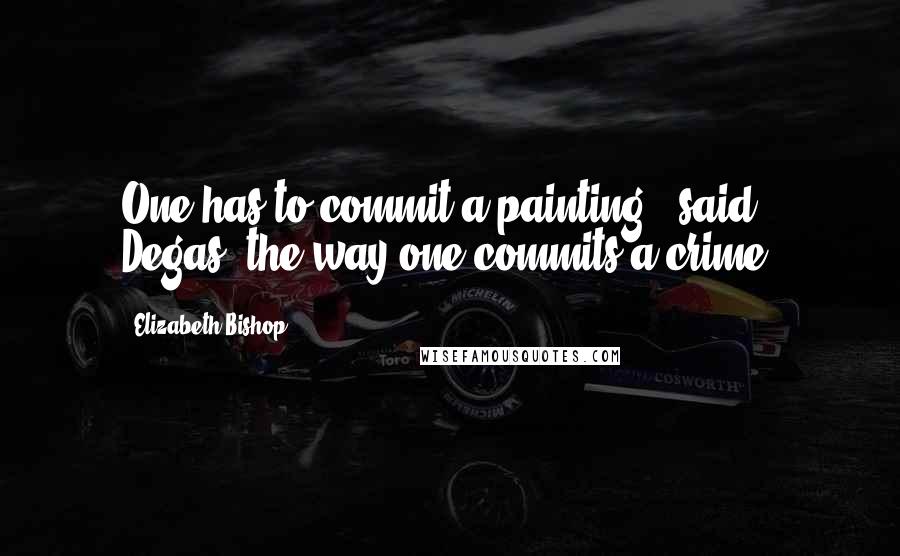 Elizabeth Bishop Quotes: One has to commit a painting,' said Degas,'the way one commits a crime.