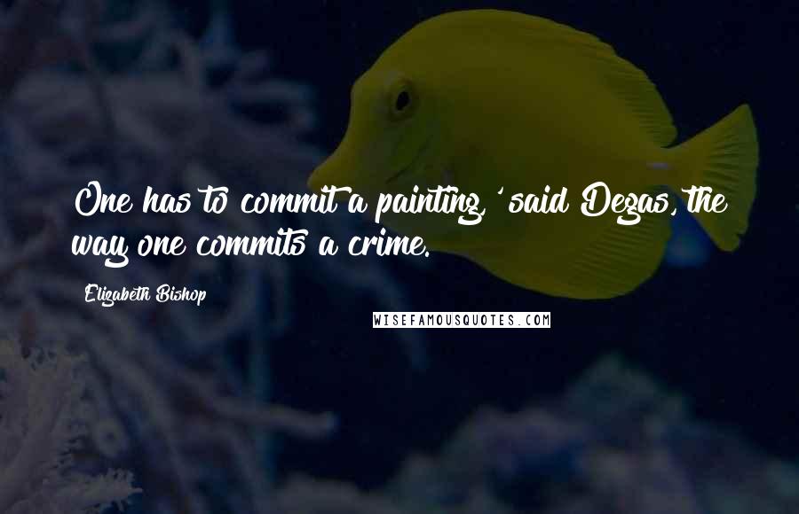 Elizabeth Bishop Quotes: One has to commit a painting,' said Degas,'the way one commits a crime.