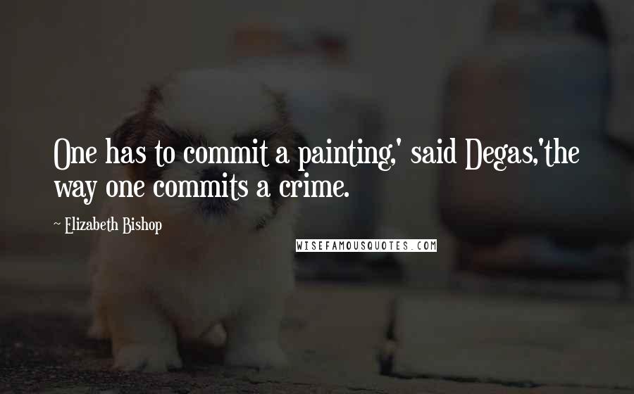 Elizabeth Bishop Quotes: One has to commit a painting,' said Degas,'the way one commits a crime.