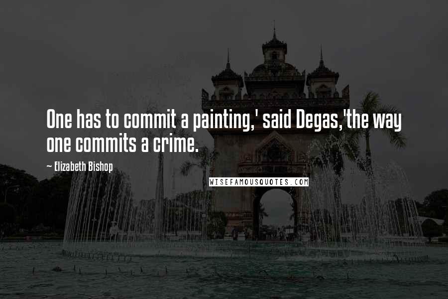 Elizabeth Bishop Quotes: One has to commit a painting,' said Degas,'the way one commits a crime.