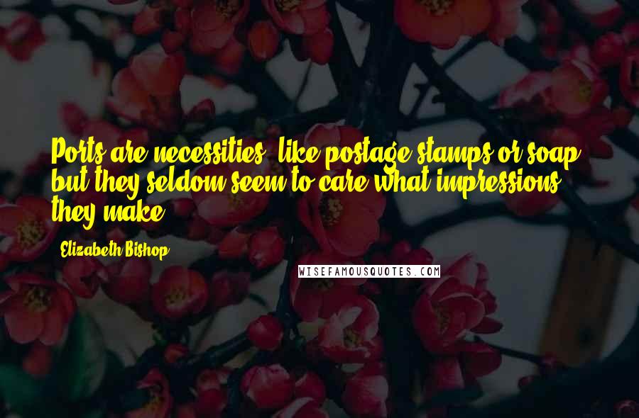 Elizabeth Bishop Quotes: Ports are necessities, like postage stamps or soap, but they seldom seem to care what impressions they make.