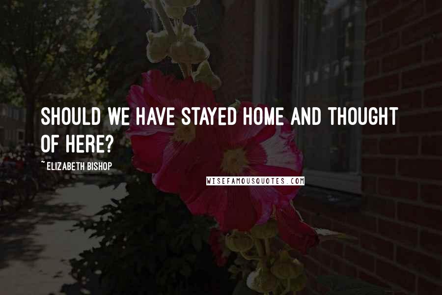 Elizabeth Bishop Quotes: Should we have stayed home and thought of here?