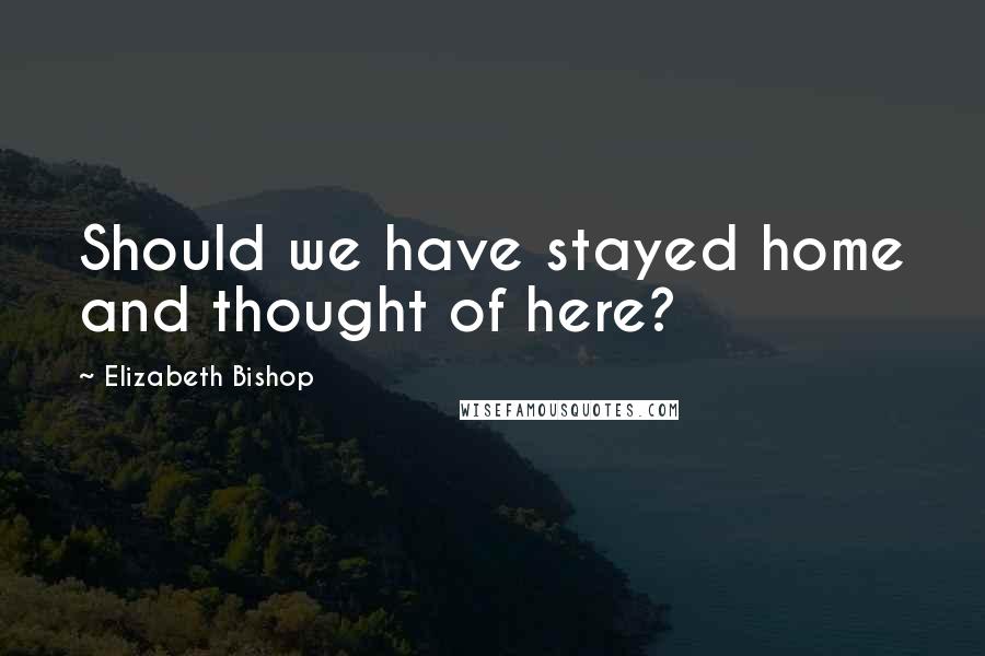 Elizabeth Bishop Quotes: Should we have stayed home and thought of here?