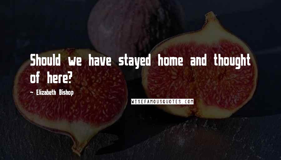 Elizabeth Bishop Quotes: Should we have stayed home and thought of here?