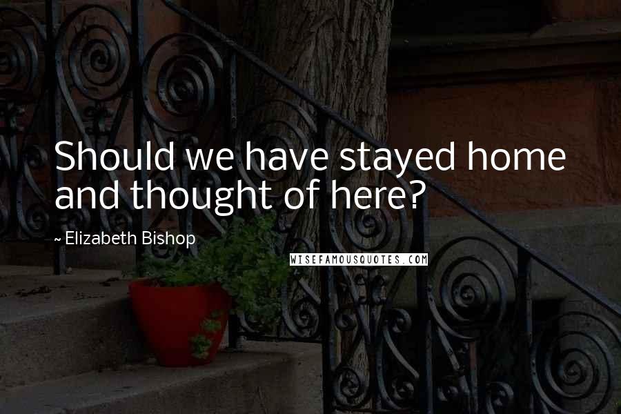 Elizabeth Bishop Quotes: Should we have stayed home and thought of here?