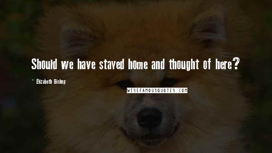 Elizabeth Bishop Quotes: Should we have stayed home and thought of here?