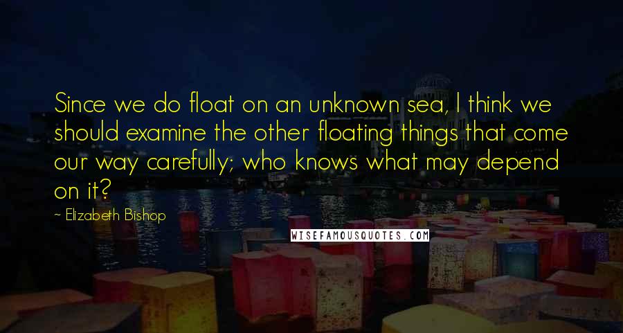 Elizabeth Bishop Quotes: Since we do float on an unknown sea, I think we should examine the other floating things that come our way carefully; who knows what may depend on it?