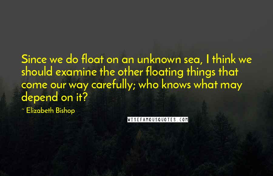 Elizabeth Bishop Quotes: Since we do float on an unknown sea, I think we should examine the other floating things that come our way carefully; who knows what may depend on it?