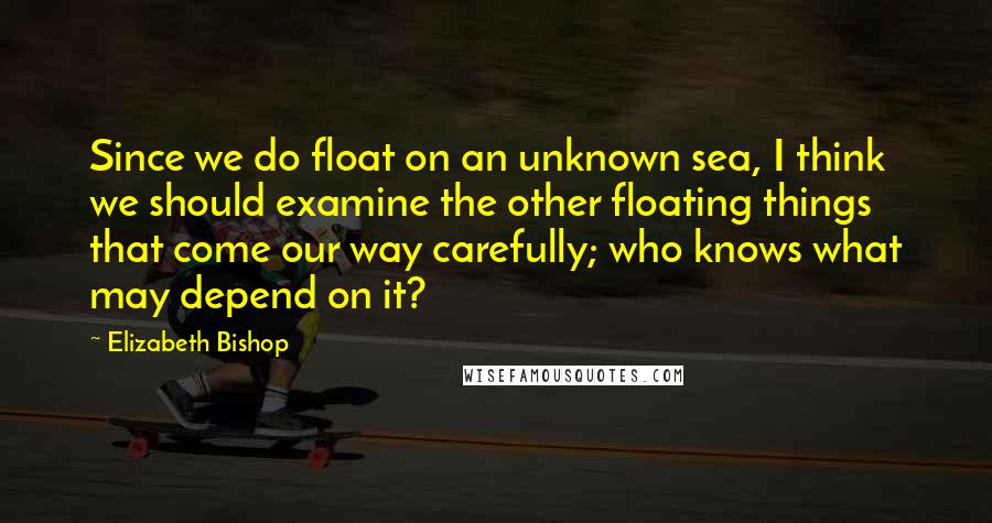 Elizabeth Bishop Quotes: Since we do float on an unknown sea, I think we should examine the other floating things that come our way carefully; who knows what may depend on it?