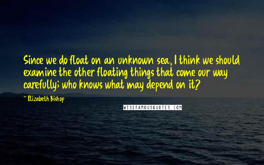 Elizabeth Bishop Quotes: Since we do float on an unknown sea, I think we should examine the other floating things that come our way carefully; who knows what may depend on it?