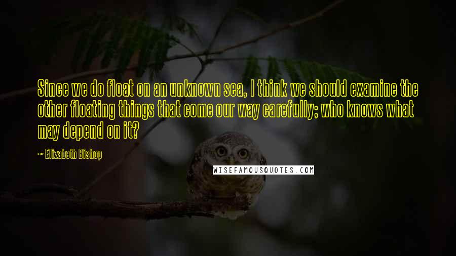 Elizabeth Bishop Quotes: Since we do float on an unknown sea, I think we should examine the other floating things that come our way carefully; who knows what may depend on it?