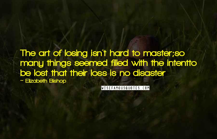 Elizabeth Bishop Quotes: The art of losing isn't hard to master;so many things seemed filled with the intentto be lost that their loss is no disaster