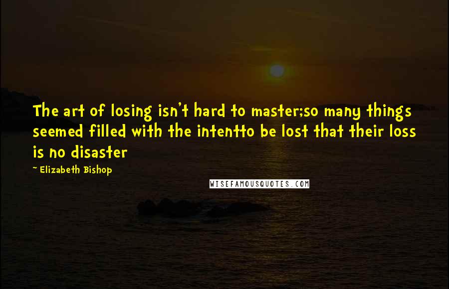 Elizabeth Bishop Quotes: The art of losing isn't hard to master;so many things seemed filled with the intentto be lost that their loss is no disaster
