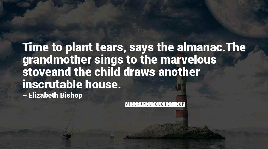 Elizabeth Bishop Quotes: Time to plant tears, says the almanac.The grandmother sings to the marvelous stoveand the child draws another inscrutable house.