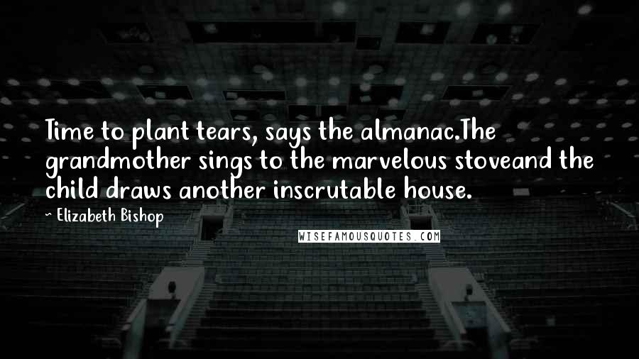 Elizabeth Bishop Quotes: Time to plant tears, says the almanac.The grandmother sings to the marvelous stoveand the child draws another inscrutable house.