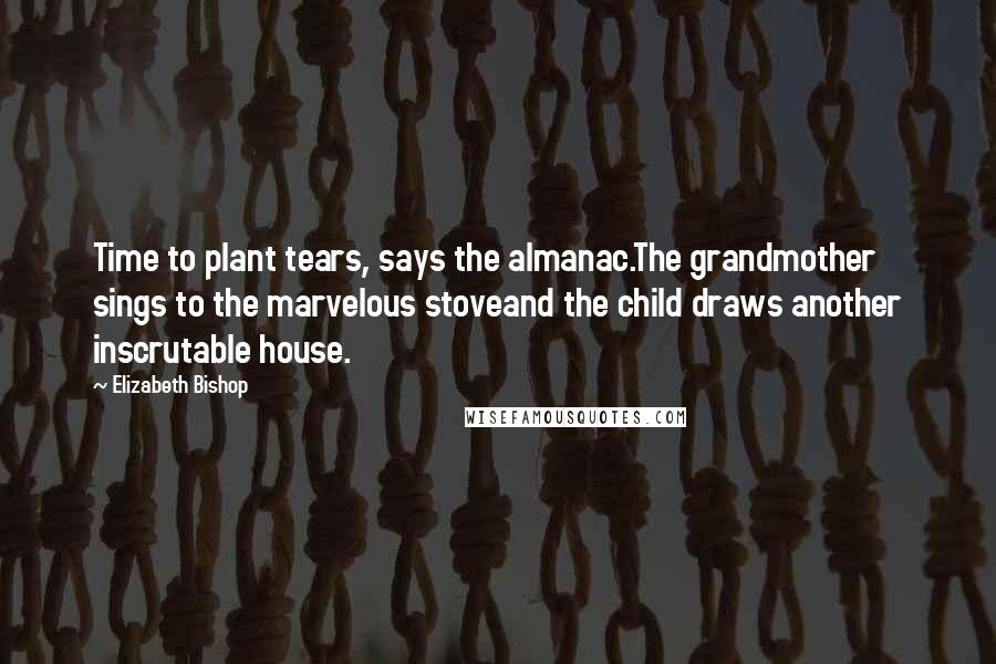 Elizabeth Bishop Quotes: Time to plant tears, says the almanac.The grandmother sings to the marvelous stoveand the child draws another inscrutable house.