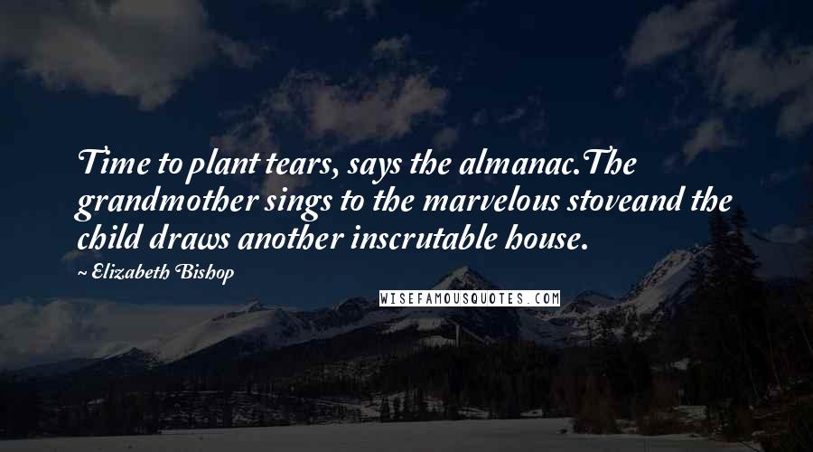 Elizabeth Bishop Quotes: Time to plant tears, says the almanac.The grandmother sings to the marvelous stoveand the child draws another inscrutable house.