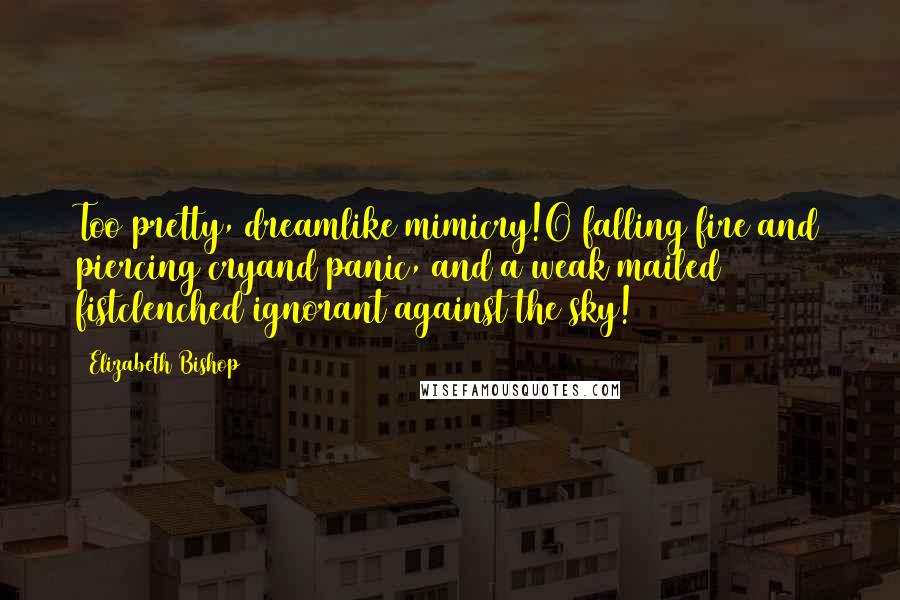 Elizabeth Bishop Quotes: Too pretty, dreamlike mimicry!O falling fire and piercing cryand panic, and a weak mailed fistclenched ignorant against the sky!