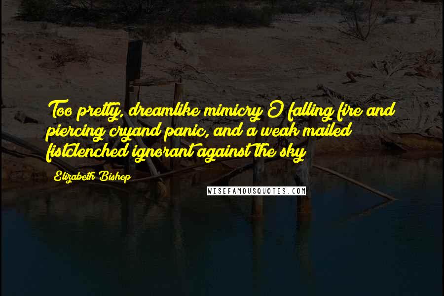 Elizabeth Bishop Quotes: Too pretty, dreamlike mimicry!O falling fire and piercing cryand panic, and a weak mailed fistclenched ignorant against the sky!