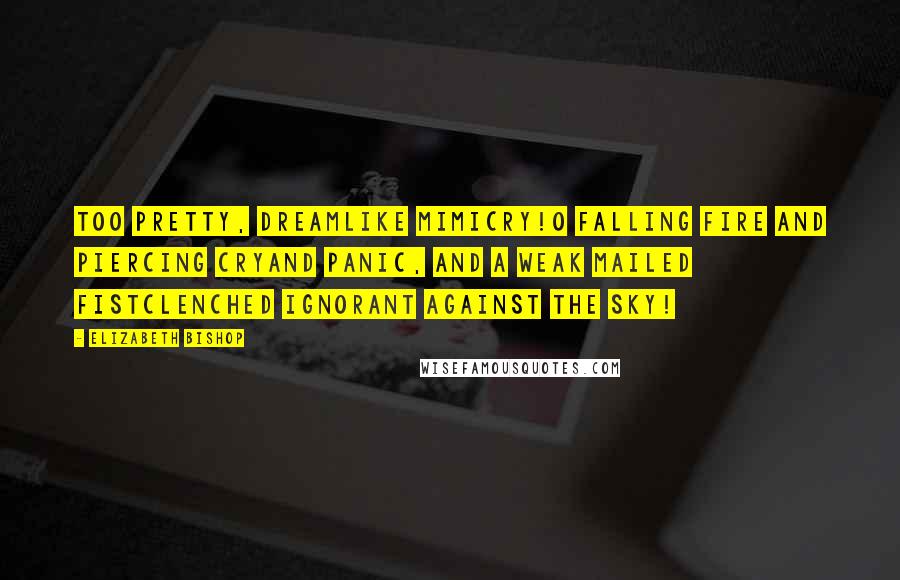 Elizabeth Bishop Quotes: Too pretty, dreamlike mimicry!O falling fire and piercing cryand panic, and a weak mailed fistclenched ignorant against the sky!