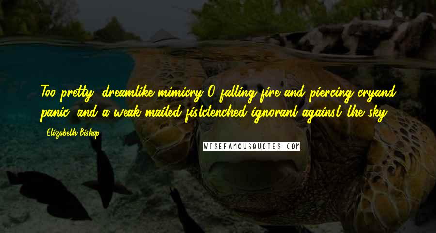 Elizabeth Bishop Quotes: Too pretty, dreamlike mimicry!O falling fire and piercing cryand panic, and a weak mailed fistclenched ignorant against the sky!