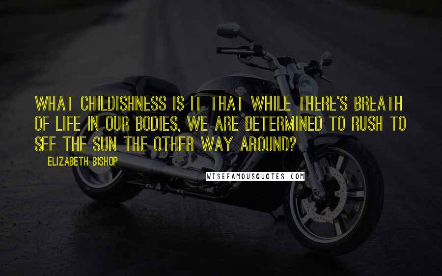 Elizabeth Bishop Quotes: What childishness is it that while there's breath of life in our bodies, we are determined to rush to see the sun the other way around?