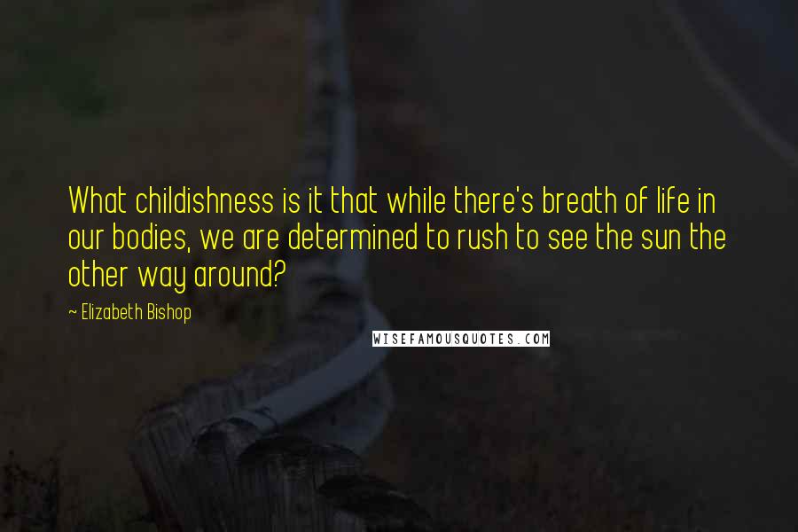 Elizabeth Bishop Quotes: What childishness is it that while there's breath of life in our bodies, we are determined to rush to see the sun the other way around?