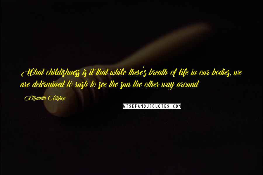 Elizabeth Bishop Quotes: What childishness is it that while there's breath of life in our bodies, we are determined to rush to see the sun the other way around?