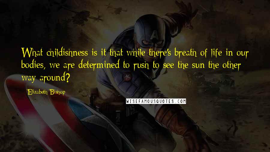 Elizabeth Bishop Quotes: What childishness is it that while there's breath of life in our bodies, we are determined to rush to see the sun the other way around?