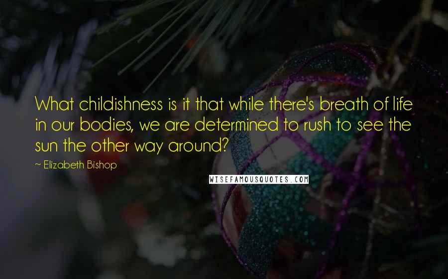 Elizabeth Bishop Quotes: What childishness is it that while there's breath of life in our bodies, we are determined to rush to see the sun the other way around?