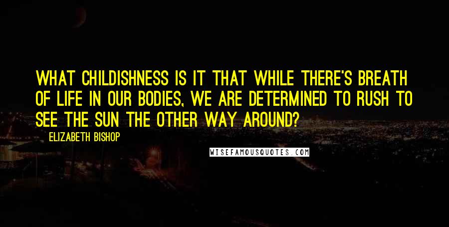 Elizabeth Bishop Quotes: What childishness is it that while there's breath of life in our bodies, we are determined to rush to see the sun the other way around?